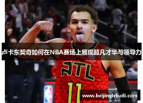 卢卡东契奇如何在NBA赛场上展现超凡才华与领导力